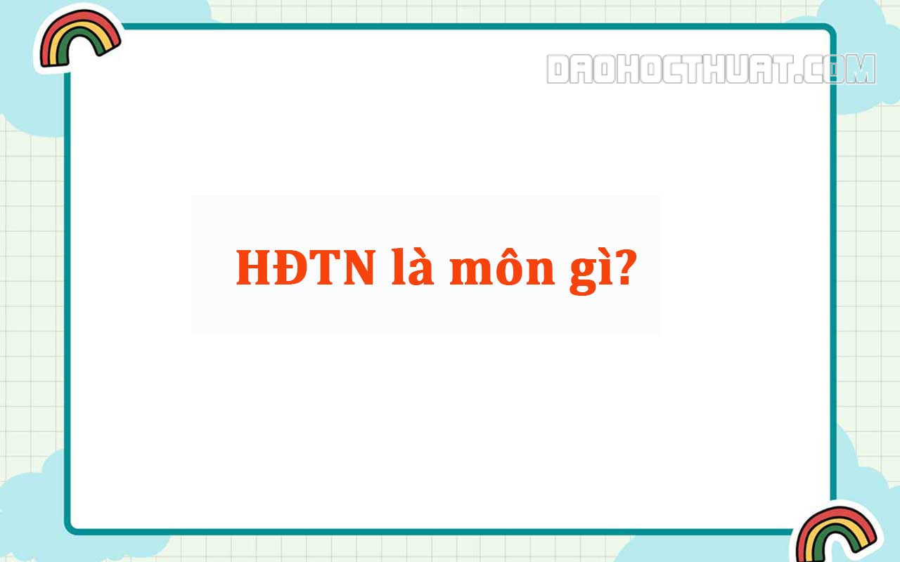 HĐTN là môn gì? Đặc điểm, ý nghĩa của Hoạt động trải nghiệm